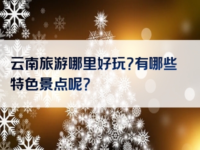 云南旅游哪里好玩？有哪些特色景点呢？