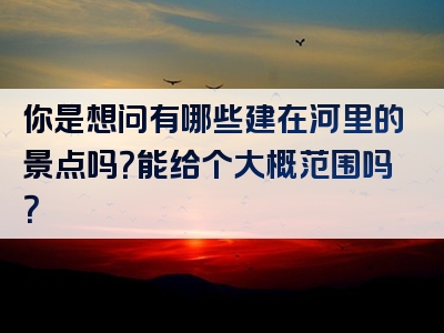 你是想问有哪些建在河里的景点吗？能给个大概范围吗？