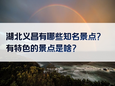 湖北义昌有哪些知名景点？有特色的景点是啥？