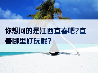 你想问的是江西宜春吧？宜春哪里好玩呢？