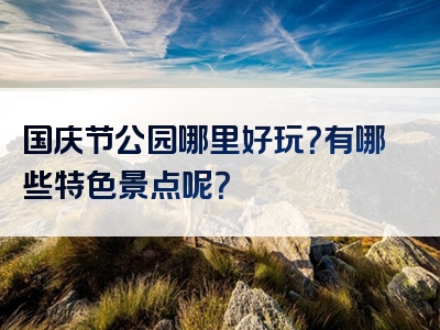 国庆节公园哪里好玩？有哪些特色景点呢？