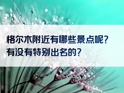 格尔木附近有哪些景点呢？有没有特别出名的？