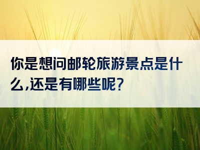 你是想问邮轮旅游景点是什么，还是有哪些呢？