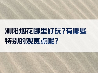 浏阳烟花哪里好玩？有哪些特别的观赏点呢？
