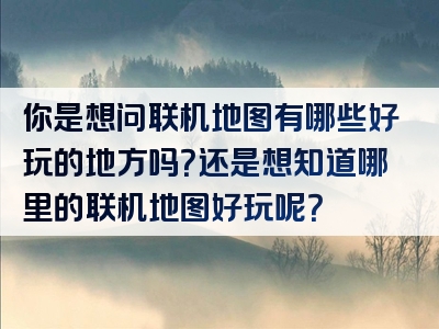 你是想问联机地图有哪些好玩的地方吗？还是想知道哪里的联机地图好玩呢？