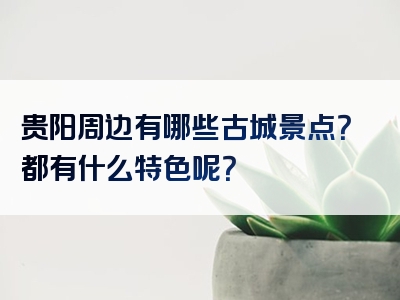 贵阳周边有哪些古城景点？都有什么特色呢？