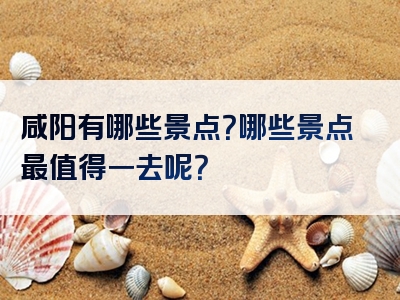 咸阳有哪些景点？哪些景点最值得一去呢？