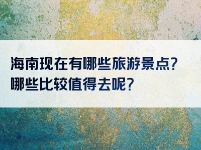 海南现在有哪些旅游景点？哪些比较值得去呢？
