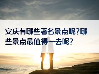 安庆有哪些著名景点呢？哪些景点最值得一去呢？