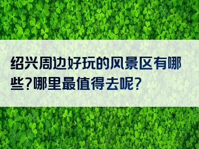 绍兴周边好玩的风景区有哪些？哪里最值得去呢？