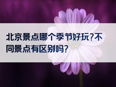 北京景点哪个季节好玩？不同景点有区别吗？