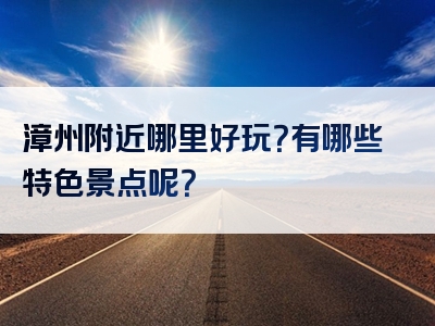 漳州附近哪里好玩？有哪些特色景点呢？