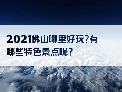 2021佛山哪里好玩？有哪些特色景点呢？