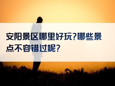 安阳景区哪里好玩？哪些景点不容错过呢？