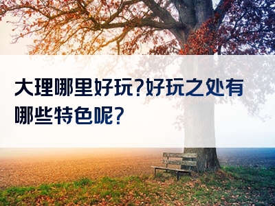 大理哪里好玩？好玩之处有哪些特色呢？