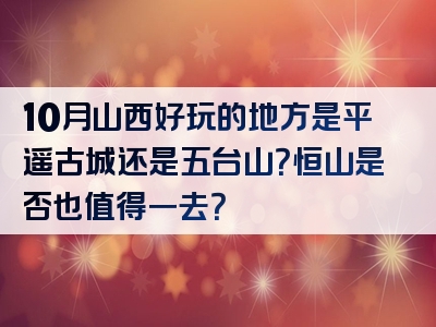 10月山西好玩的地方是平遥古城还是五台山？恒山是否也值得一去？