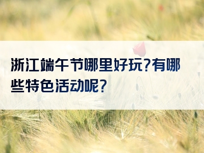 浙江端午节哪里好玩？有哪些特色活动呢？