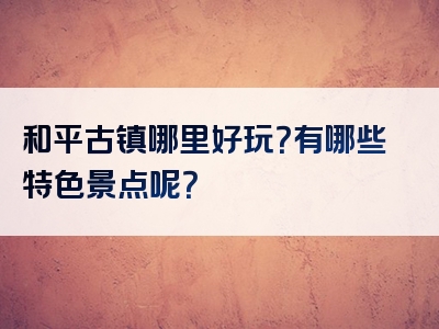 和平古镇哪里好玩？有哪些特色景点呢？