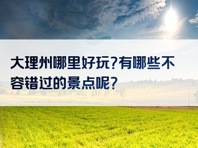 大理州哪里好玩？有哪些不容错过的景点呢？