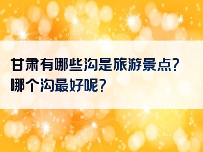 甘肃有哪些沟是旅游景点？哪个沟最好呢？