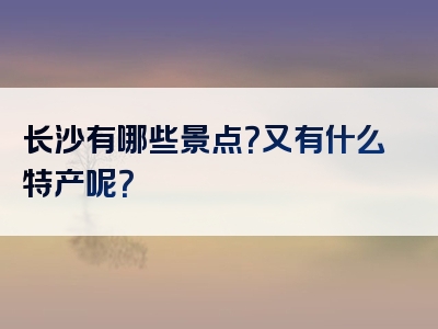 长沙有哪些景点？又有什么特产呢？