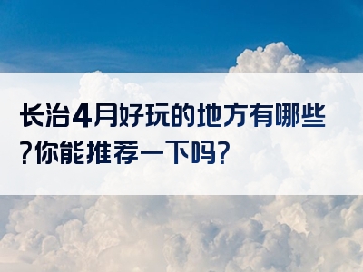 长治4月好玩的地方有哪些？你能推荐一下吗？