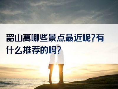 韶山离哪些景点最近呢？有什么推荐的吗？