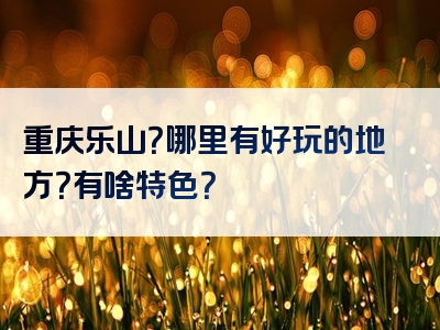 重庆乐山？哪里有好玩的地方？有啥特色？