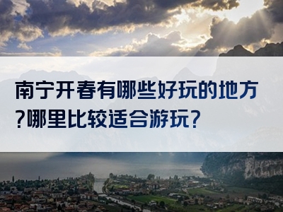 南宁开春有哪些好玩的地方？哪里比较适合游玩？