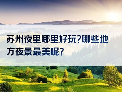 苏州夜里哪里好玩？哪些地方夜景最美呢？