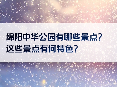 绵阳中华公园有哪些景点？这些景点有何特色？