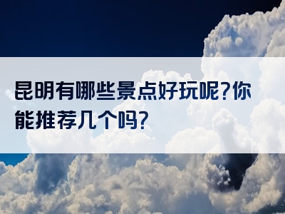 昆明有哪些景点好玩呢？你能推荐几个吗？