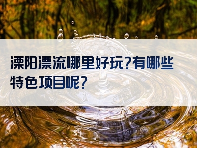 溧阳漂流哪里好玩？有哪些特色项目呢？