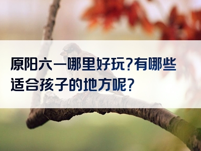 原阳六一哪里好玩？有哪些适合孩子的地方呢？