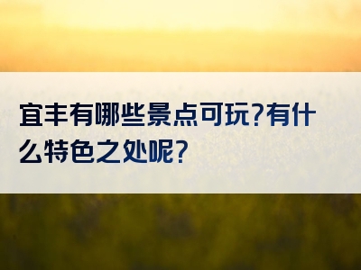 宜丰有哪些景点可玩？有什么特色之处呢？