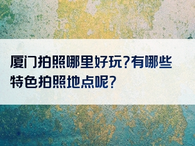厦门拍照哪里好玩？有哪些特色拍照地点呢？