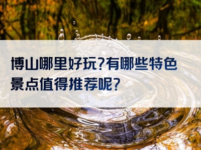 博山哪里好玩？有哪些特色景点值得推荐呢？