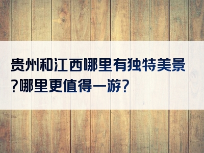 贵州和江西哪里有独特美景？哪里更值得一游？