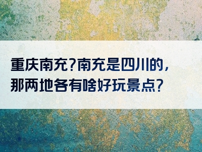 重庆南充？南充是四川的，那两地各有啥好玩景点？
