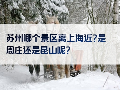 苏州哪个景区离上海近？是周庄还是昆山呢？