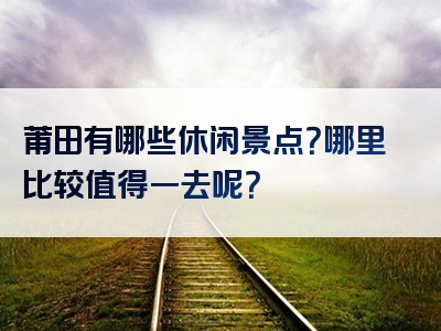 莆田有哪些休闲景点？哪里比较值得一去呢？