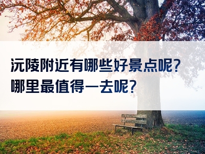 沅陵附近有哪些好景点呢？哪里最值得一去呢？