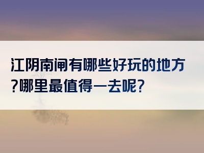 江阴南闸有哪些好玩的地方？哪里最值得一去呢？