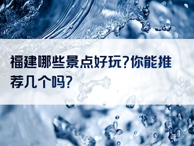 福建哪些景点好玩？你能推荐几个吗？