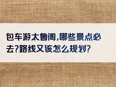 包车游太鲁阁，哪些景点必去？路线又该怎么规划？