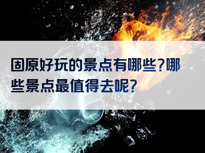 固原好玩的景点有哪些？哪些景点最值得去呢？