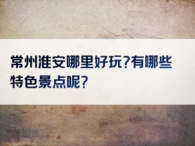 常州淮安哪里好玩？有哪些特色景点呢？