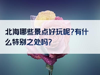 北海哪些景点好玩呢？有什么特别之处吗？