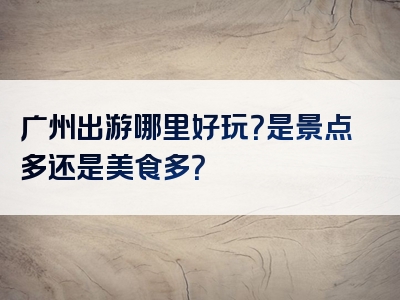 广州出游哪里好玩？是景点多还是美食多？