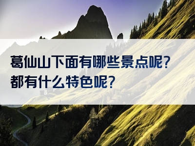 葛仙山下面有哪些景点呢？都有什么特色呢？